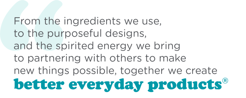 From the ingredients we use, to the purposeful designs and the spirited energy we bring to partnering with others to make new things possible, together we create better everyday products